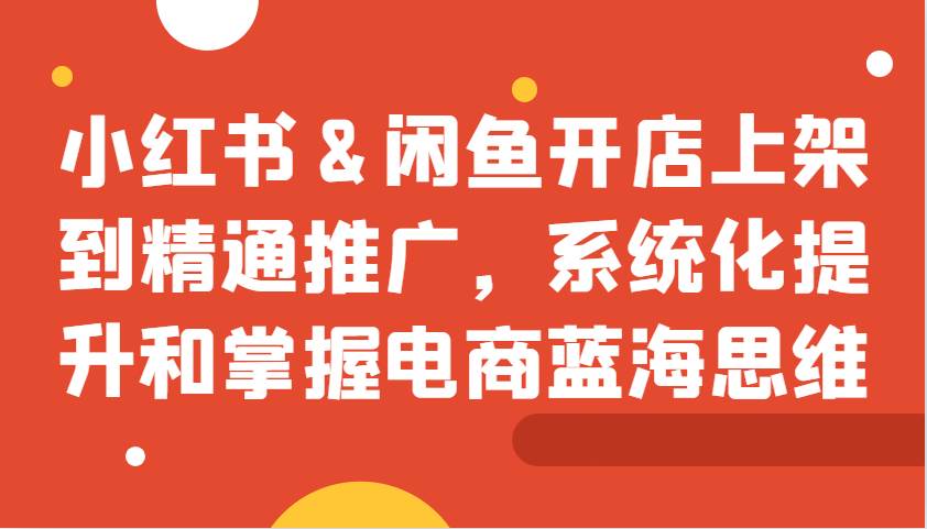 小红书&闲鱼开店上架到精通推广，系统化提升和掌握电商蓝海思维-云商网创