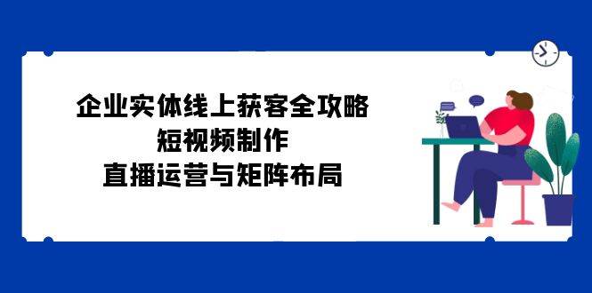 企业实体线上获客全攻略：短视频制作、直播运营与矩阵布局-云商网创