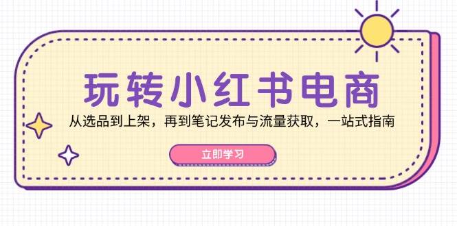 玩转小红书电商：从选品到上架，再到笔记发布与流量获取，一站式指南-云商网创