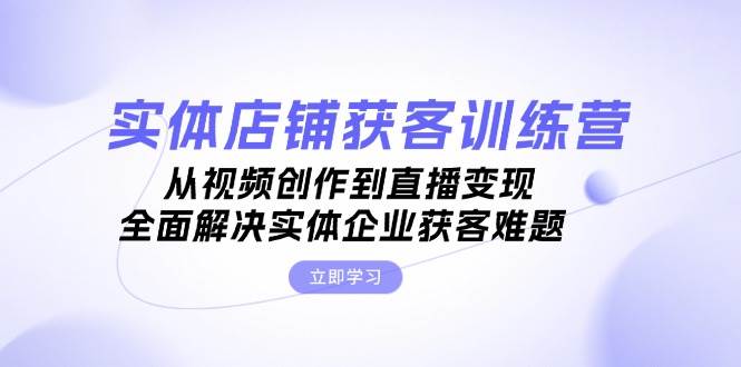 （13161期）实体店铺获客特训营：从视频创作到直播变现，全面解决实体企业获客难题-云商网创