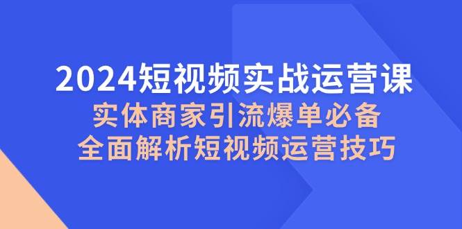 2024短视频实战运营课，实体商家引流爆单必备，全面解析短视频运营技巧-云商网创