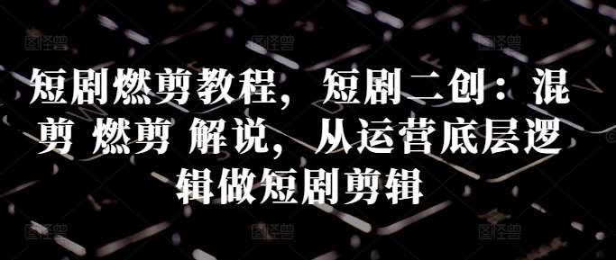 短剧燃剪教程，短剧二创：混剪 燃剪 解说，从运营底层逻辑做短剧剪辑-云商网创