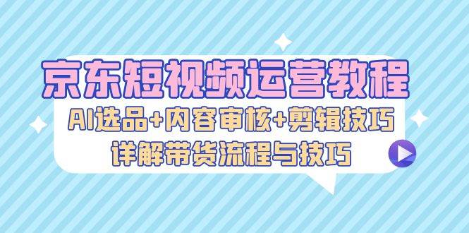 （13044期）京东短视频运营教程：AI选品+内容审核+剪辑技巧，详解带货流程与技巧-云商网创
