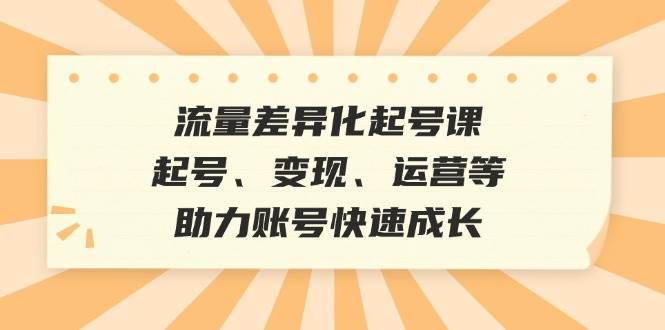 （12911期）流量差异化起号课：起号、变现、运营等，助力账号快速成长-云商网创