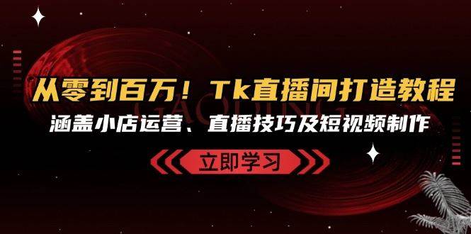 从零到百万！Tk直播间打造教程，涵盖小店运营、直播技巧及短视频制作-云商网创