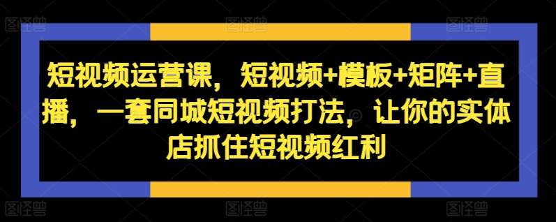 短视频运营课，短视频+模板+矩阵+直播，一套同城短视频打法，让你的实体店抓住短视频红利-云商网创