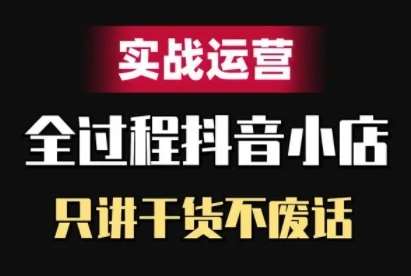 抖音小店精细化实战运营，只讲干货不废话-云商网创