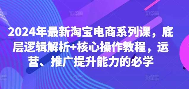 2024年最新淘宝电商系列课，底层逻辑解析+核心操作教程，运营、推广提升能力的必学-云商网创