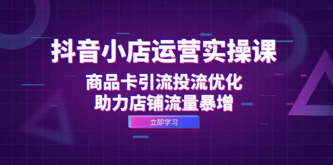 （12834期）抖音小店运营实操课：商品卡引流投流优化，助力店铺流量暴增-云商网创