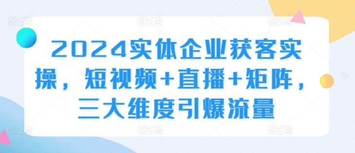 2024实体企业获客实操，短视频+直播+矩阵，三大维度引爆流量-云商网创