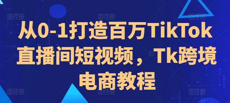 从0-1打造百万TikTok直播间短视频，Tk跨境电商教程-云商网创
