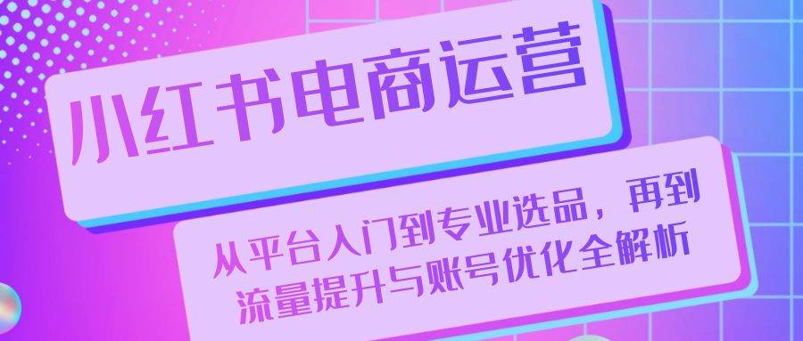 小红书电商运营：从平台入门到专业选品，再到流量提升与账号优化全解析-云商网创