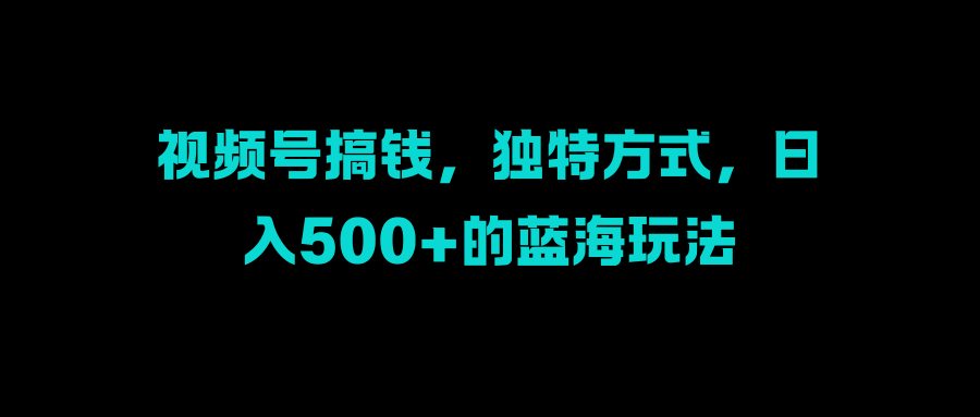视频号搞钱，独特方式，日入500+的蓝海玩法-云商网创
