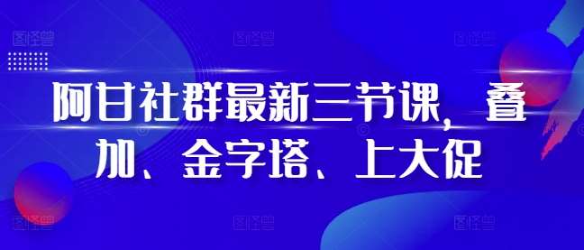 阿甘社群最新三节课，叠加、金字塔、上大促-云商网创