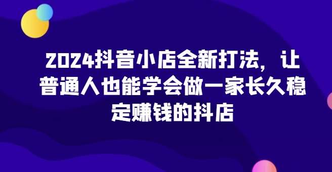 2024抖音小店全新打法，让普通人也能学会做一家长久稳定赚钱的抖店（更新）-云商网创