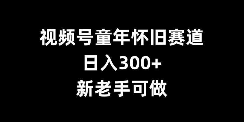 视频号童年怀旧赛道，日入300+，新老手可做【揭秘】-云商网创