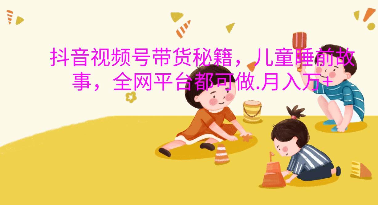 抖音视频号带货秘籍，儿童睡前故事，全网平台都可做.月入万+-云商网创