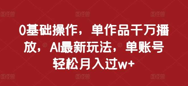 0基础操作，单作品千万播放，AI最新玩法，单账号轻松月入过w+【揭秘】-云商网创