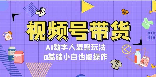 视频号带货，AI数字人混剪玩法，0基础小白也能操作-云商网创