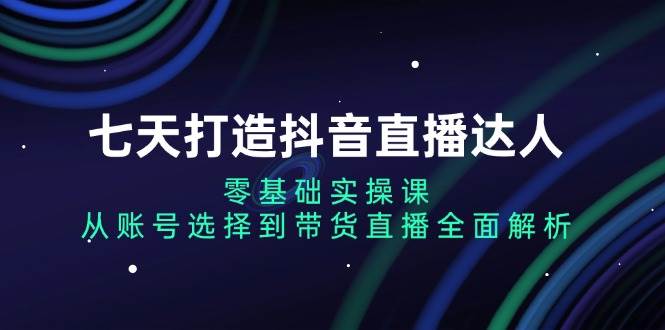 （13430期）七天打造抖音直播达人：零基础实操课，从账号选择到带货直播全面解析-云商网创