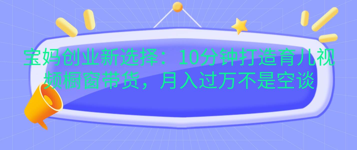 宝妈创业新选择：10分钟打造育儿视频橱窗带货，月入过万不是空谈-云商网创