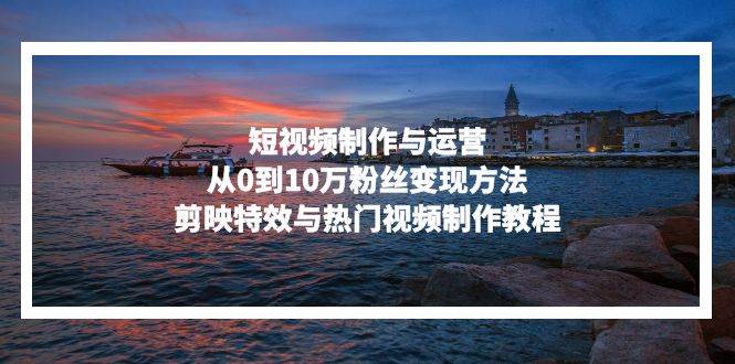 （13247期）短视频制作与运营，从0到10万粉丝变现方法，剪映特效与热门视频制作教程-云商网创