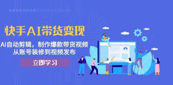 快手AI带货变现：AI自动剪辑，制作爆款带货视频，从账号装修到视频发布-云商网创