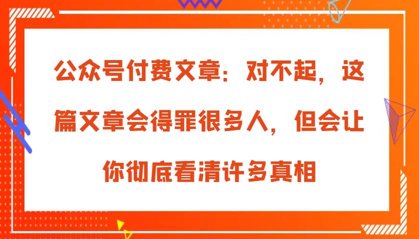 公众号付费文章：对不起，这篇文章会得罪很多人，但会让你彻底看清许多真相-云商网创