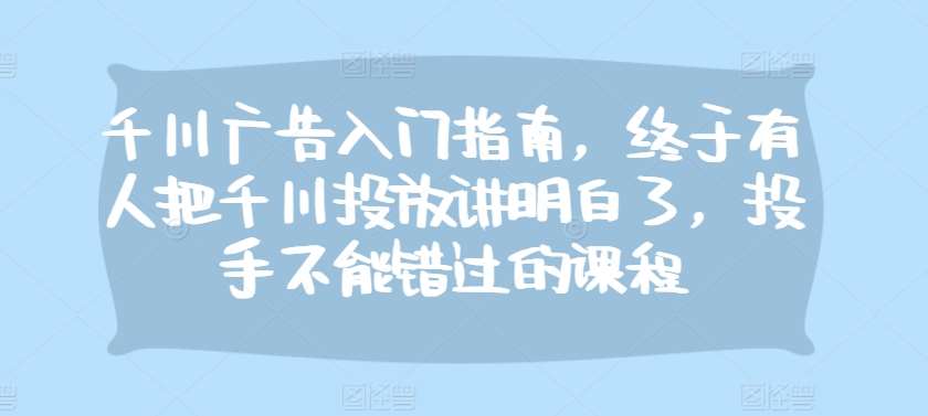 千川广告入门指南，终于有人把千川投放讲明白了，投手不能错过的课程-云商网创