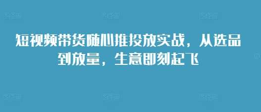 短视频带货随心推投放实战，从选品到放量，生意即刻起飞-云商网创