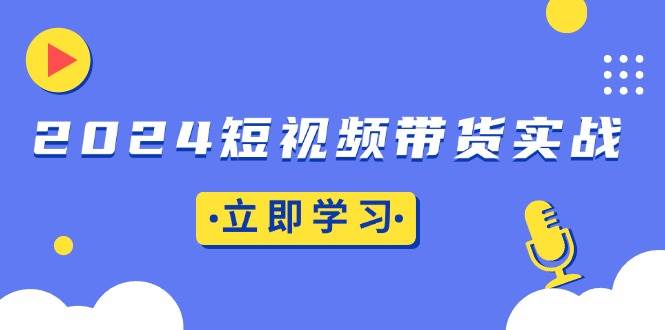 （13482期）2024短视频带货实战：底层逻辑+实操技巧，橱窗引流、直播带货-云商网创