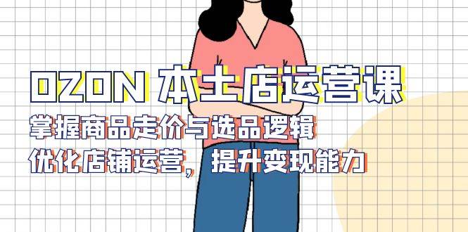 （13788期）OZON 本土店运营课，掌握商品走价与选品逻辑，优化店铺运营，提升变现能力-云商网创