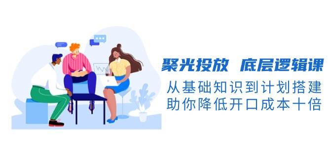 （13844期）聚光投放 底层逻辑课，从基础知识到计划搭建，助你降低开口成本十倍-云商网创