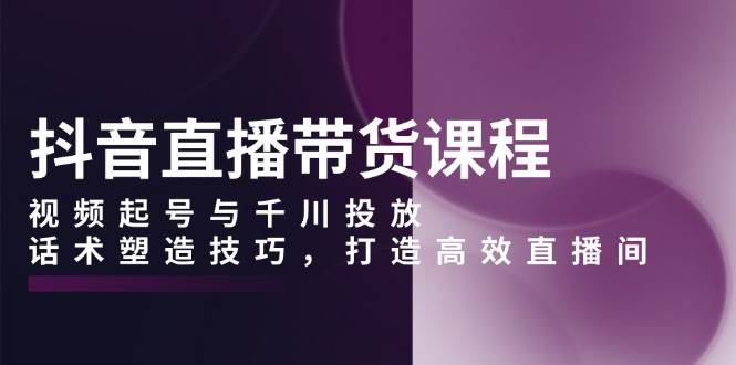 （13848期）抖音直播带货课程，视频起号与千川投放，话术塑造技巧，打造高效直播间-云商网创