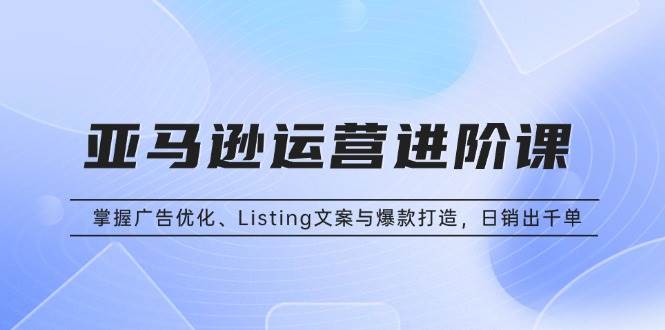 （13517期）亚马逊运营进阶课：掌握广告优化、Listing文案与爆款打造，日销出千单-云商网创