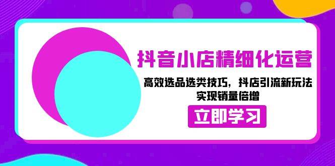 （13646期）抖音小店精细化运营：高效选品选类技巧，抖店引流新玩法，实现销量倍增-云商网创