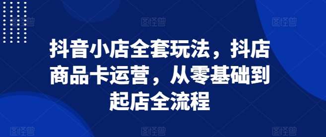 抖音小店全套玩法，抖店商品卡运营，从零基础到起店全流程-云商网创