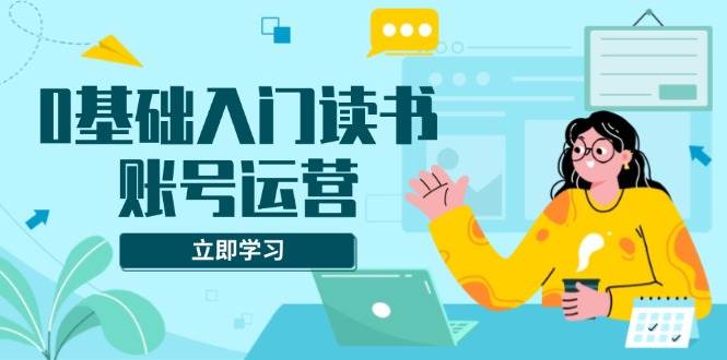 （13832期）0基础入门读书账号运营，系统课程助你解决素材、流量、变现等难题-云商网创