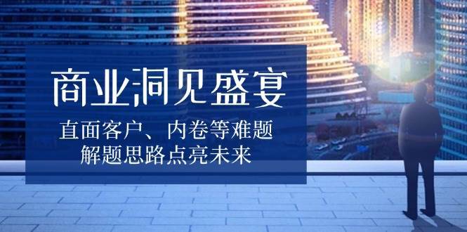 商业洞见盛宴，直面客户、内卷等难题，解题思路点亮未来-云商网创