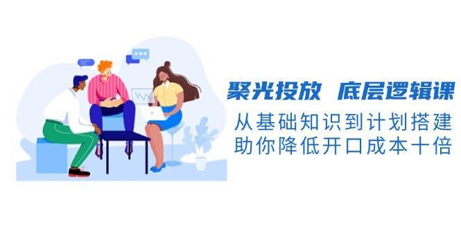 聚光投放底层逻辑课，从基础知识到计划搭建，助你降低开口成本十倍-云商网创