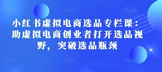 小红书虚拟电商选品专栏课：助虚拟电商创业者打开选品视野，突破选品瓶颈-云商网创