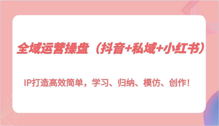 全域运营操盘（抖音+私域+小红书）IP打造高效简单，学习、归纳、模仿、创作！-云商网创