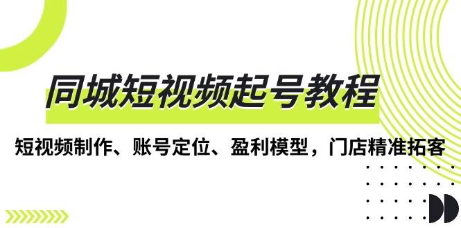 （13560期）同城短视频起号教程，短视频制作、账号定位、盈利模型，门店精准拓客-云商网创