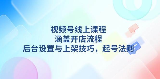 视频号线上课程详解，涵盖开店流程，后台设置与上架技巧，起号法则-云商网创