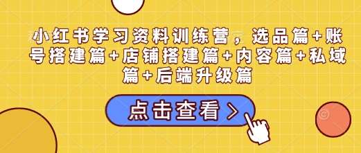 小红书学习资料训练营，选品篇+账号搭建篇+店铺搭建篇+内容篇+私域篇+后端升级篇-云商网创