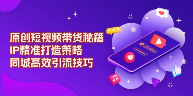 （13939期）原创 短视频带货秘籍，IP精准打造策略，同城高效引流技巧-云商网创