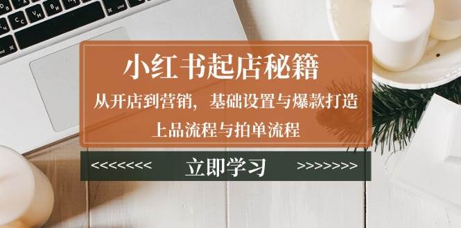 （13912期）小红书起店秘籍：从开店到营销，基础设置与爆款打造、上品流程与拍单流程-云商网创