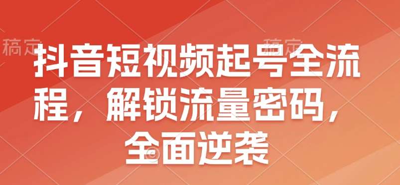 抖音短视频起号全流程，解锁流量密码，全面逆袭-云商网创