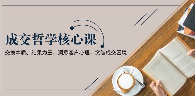 （13932期）成交哲学课，交换本质、结果为王，洞悉客户心理，突破成交困境-云商网创