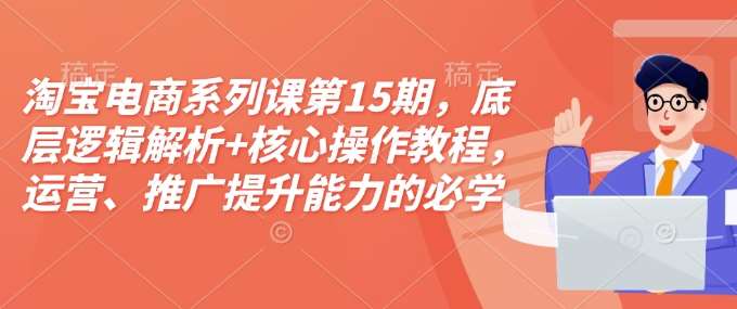 淘宝电商系列课第15期，底层逻辑解析+核心操作教程，运营、推广提升能力的必学课程+配套资料-云商网创